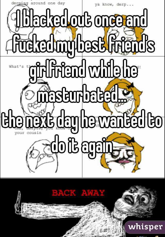 I blacked out once and fucked my best friend's girlfriend while he masturbated... 
the next day he wanted to do it again 