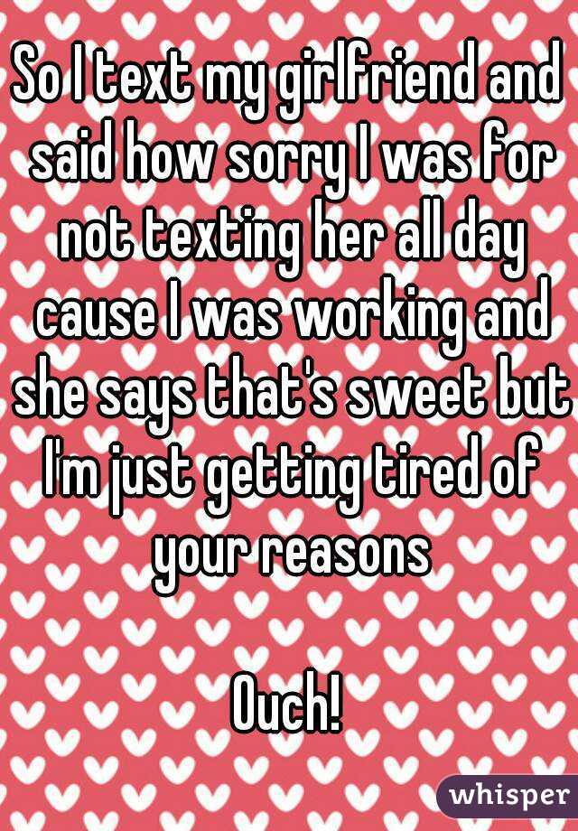 So I text my girlfriend and said how sorry I was for not texting her all day cause I was working and she says that's sweet but I'm just getting tired of your reasons

Ouch!