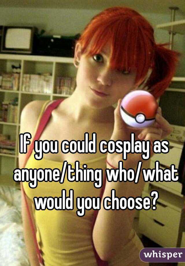 If you could cosplay as anyone/thing who/what would you choose?