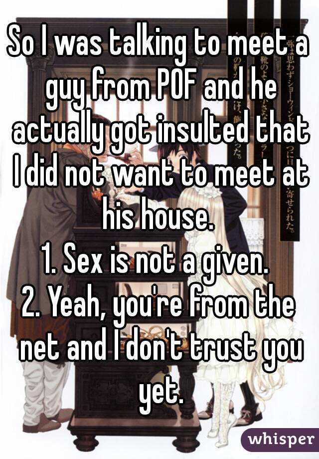 So I was talking to meet a guy from POF and he actually got insulted that I did not want to meet at his house. 
1. Sex is not a given. 
2. Yeah, you're from the net and I don't trust you yet.