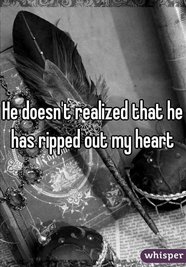 He doesn't realized that he has ripped out my heart 