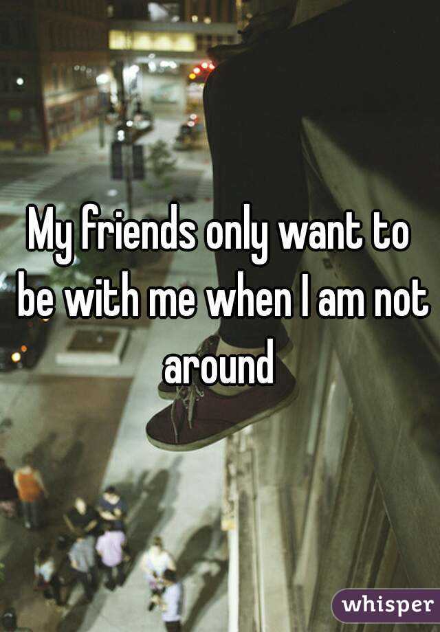 My friends only want to be with me when I am not around 