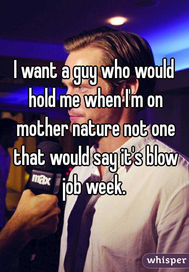 I want a guy who would hold me when I'm on mother nature not one that would say it's blow job week. 