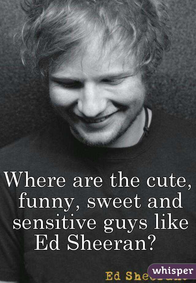 Where are the cute, funny, sweet and sensitive guys like Ed Sheeran?  