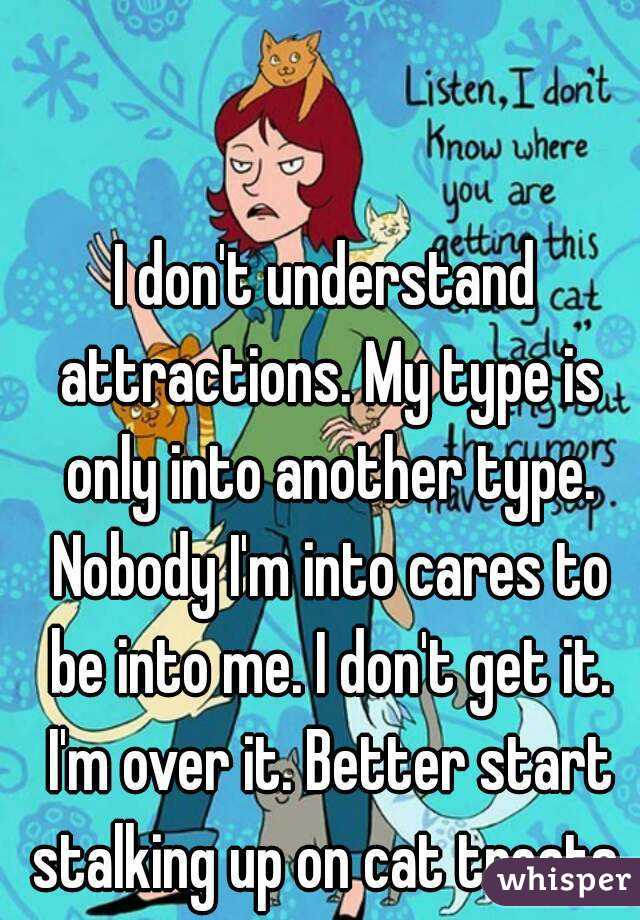 I don't understand attractions. My type is only into another type. Nobody I'm into cares to be into me. I don't get it. I'm over it. Better start stalking up on cat treats.