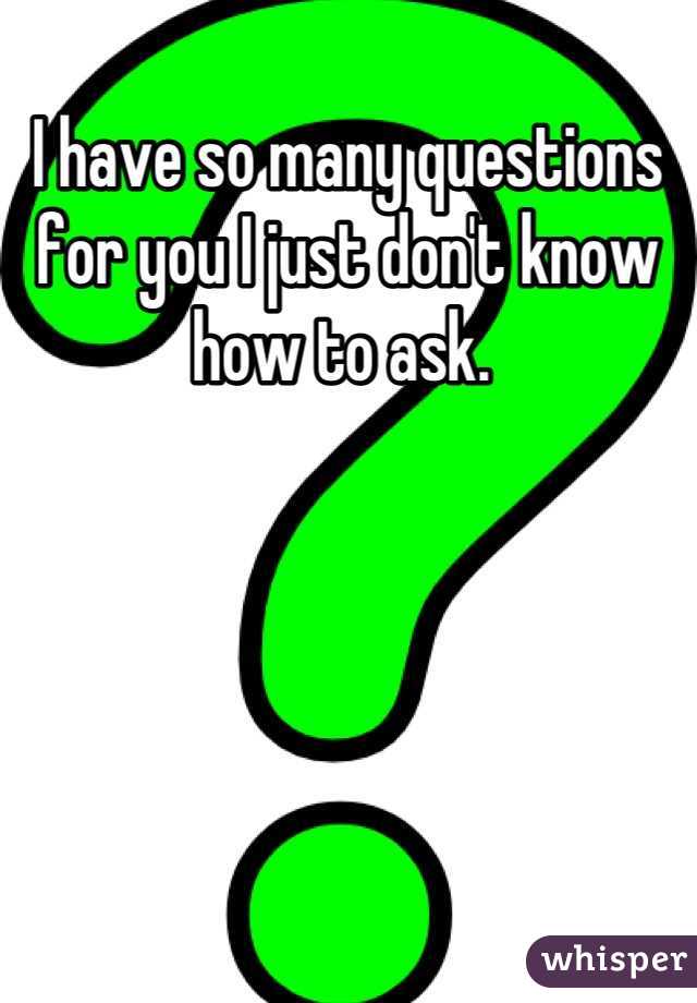 I have so many questions for you I just don't know how to ask. 