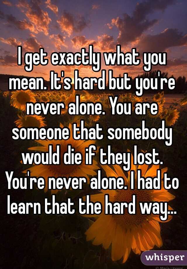 I get exactly what you mean. It's hard but you're never alone. You are someone that somebody would die if they lost. You're never alone. I had to learn that the hard way...