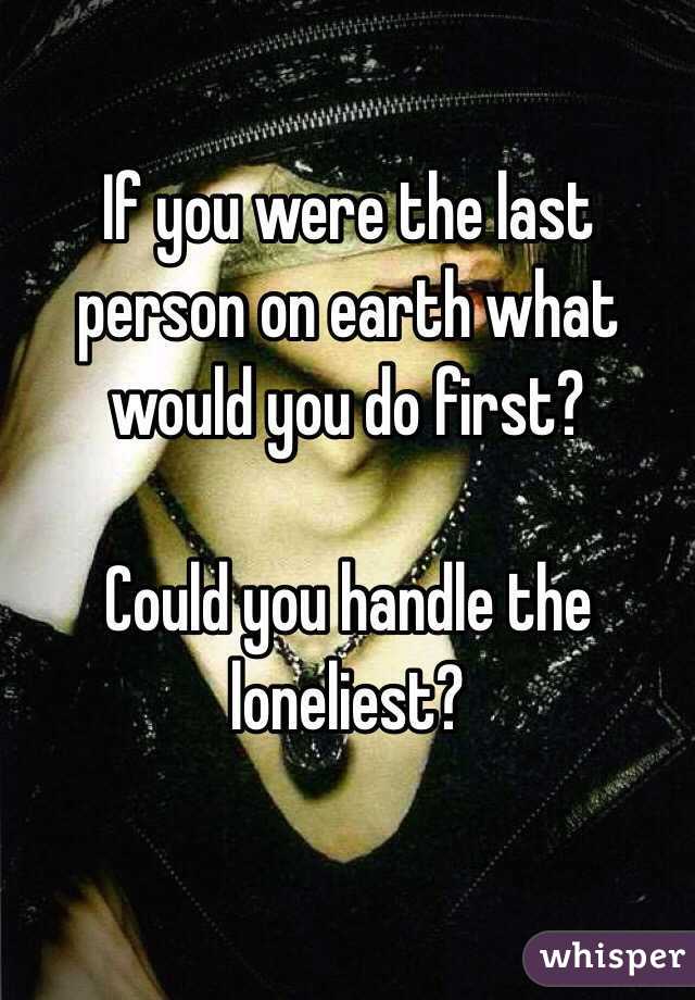 If you were the last person on earth what would you do first? 

Could you handle the loneliest?