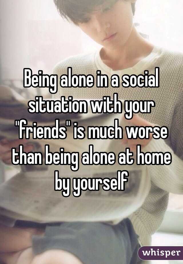 Being alone in a social situation with your "friends" is much worse than being alone at home by yourself 