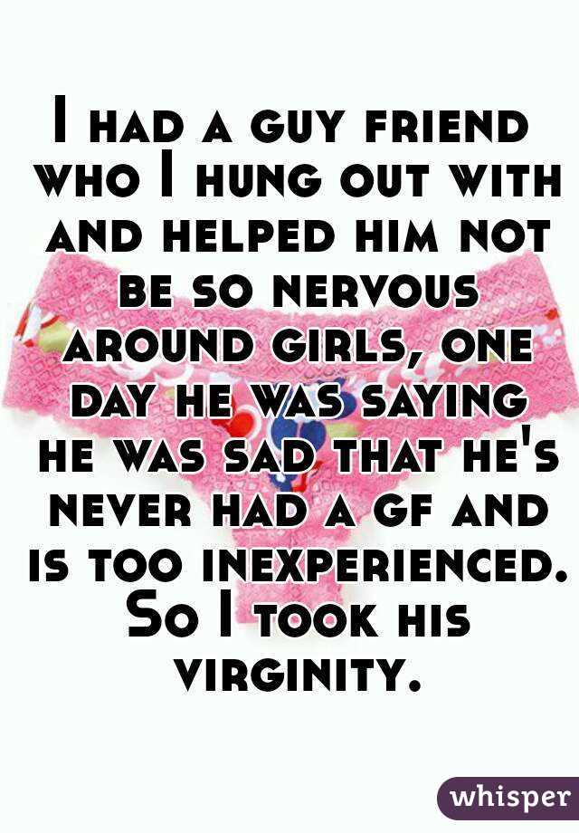 I had a guy friend who I hung out with and helped him not be so nervous around girls, one day he was saying he was sad that he's never had a gf and is too inexperienced. So I took his virginity.