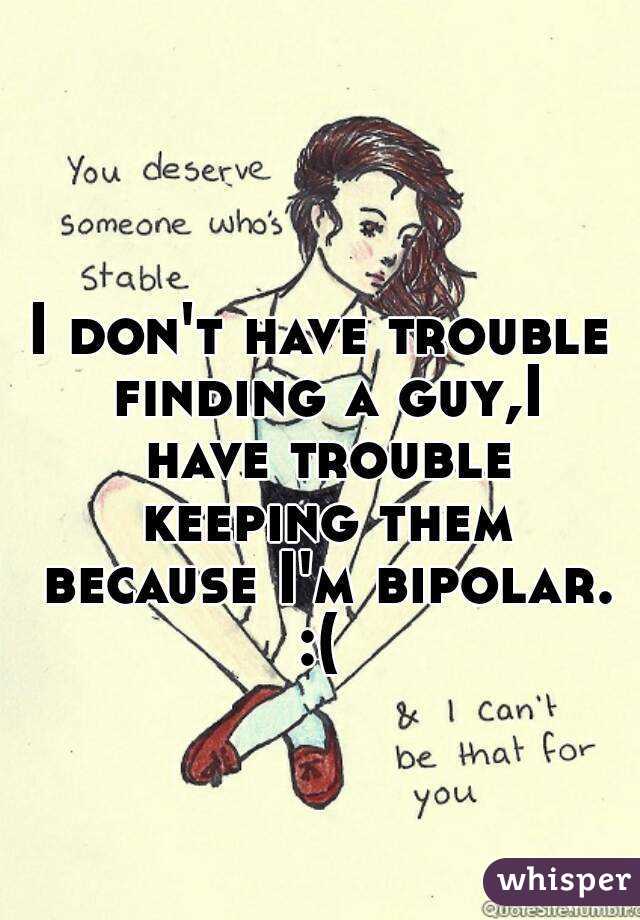 I don't have trouble finding a guy,I have trouble keeping them because I'm bipolar.
:(