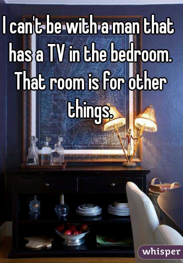 I can't be with a man that has a TV in the bedroom. That room is for other things.