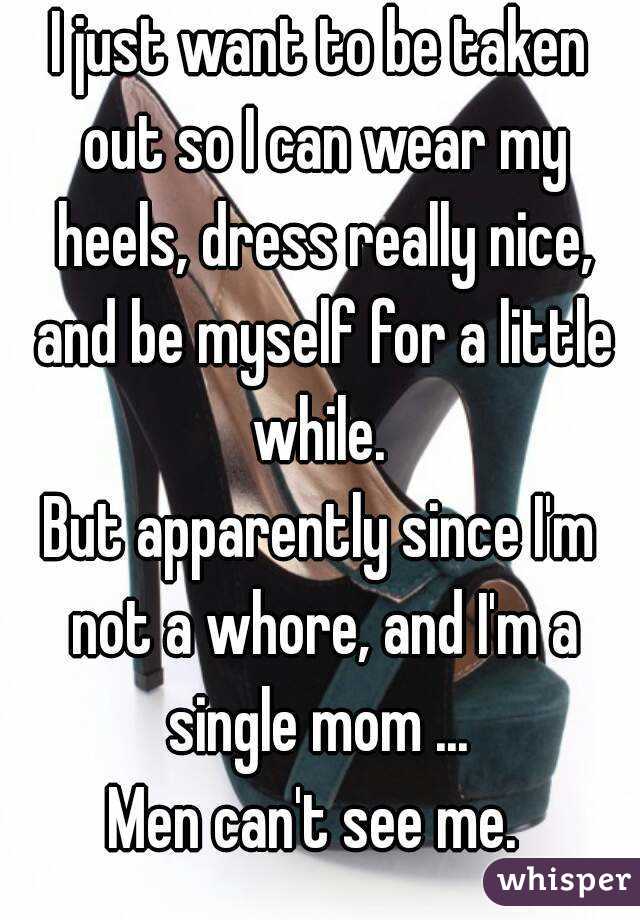 I just want to be taken out so I can wear my heels, dress really nice, and be myself for a little while. 
But apparently since I'm not a whore, and I'm a single mom ... 
Men can't see me. 