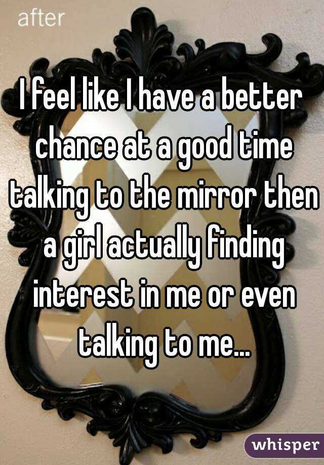 I feel like I have a better chance at a good time talking to the mirror then a girl actually finding interest in me or even talking to me...