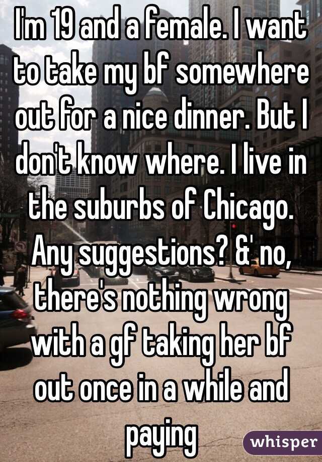  I'm 19 and a female. I want to take my bf somewhere out for a nice dinner. But I don't know where. I live in the suburbs of Chicago. Any suggestions? &' no, there's nothing wrong with a gf taking her bf out once in a while and paying 