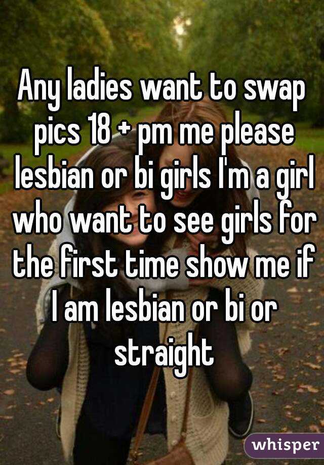 Any ladies want to swap pics 18 + pm me please lesbian or bi girls I'm a girl who want to see girls for the first time show me if I am lesbian or bi or straight