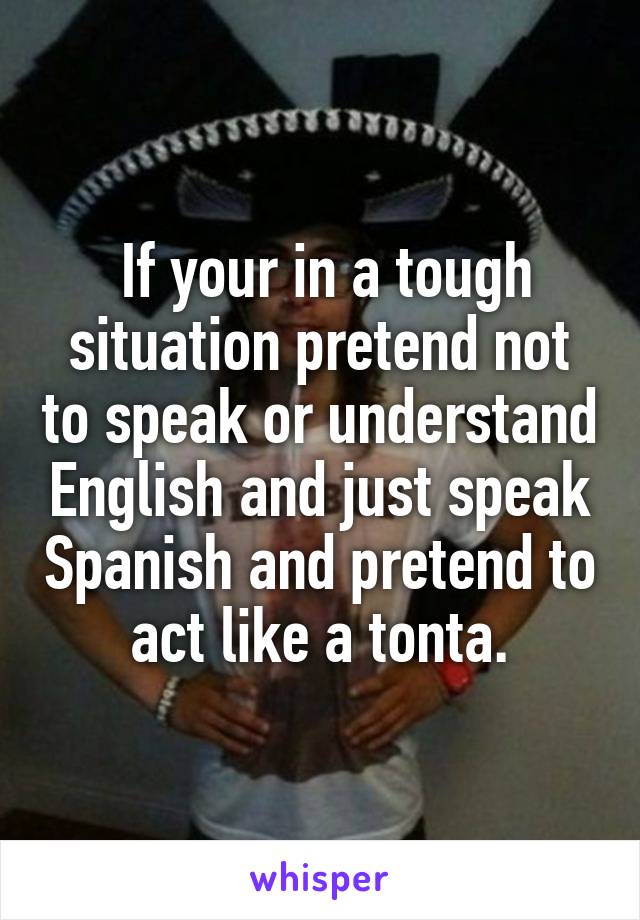  If your in a tough situation pretend not to speak or understand English and just speak Spanish and pretend to act like a tonta.