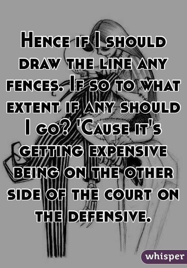 Hence if I should draw the line any fences. If so to what extent if any should I go? 'Cause it's getting expensive being on the other side of the court on the defensive.