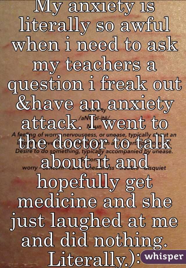 My anxiety is literally so awful when i need to ask my teachers a question i freak out &have an anxiety attack. I went to the doctor to talk about it and hopefully get medicine and she just laughed at me and did nothing. Literally.):