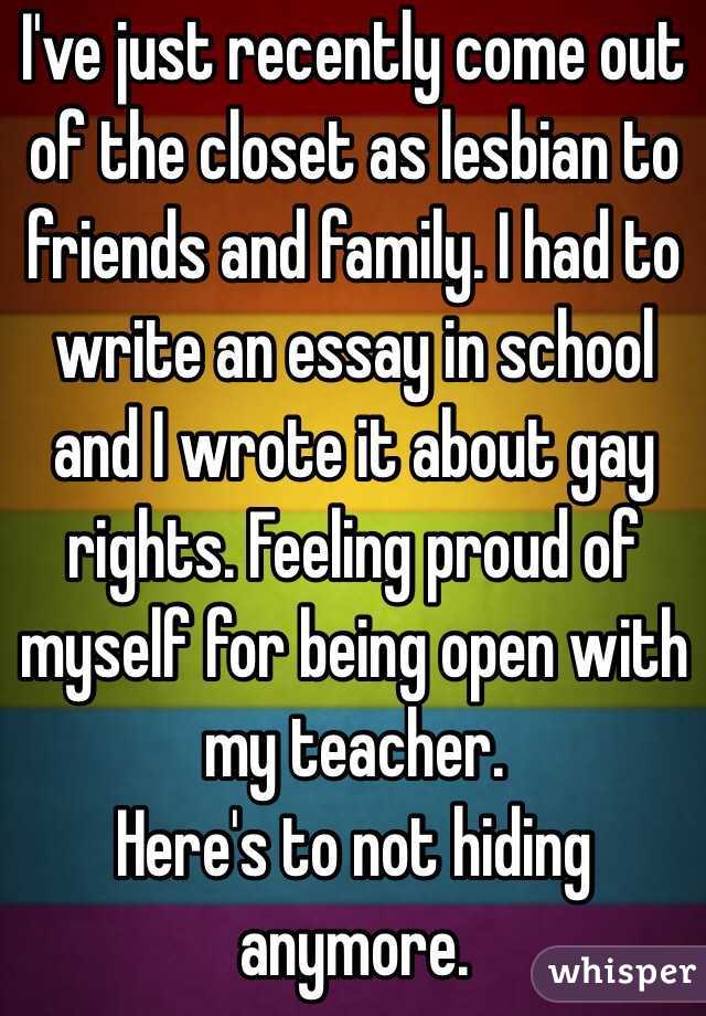 I've just recently come out of the closet as lesbian to friends and family. I had to write an essay in school and I wrote it about gay rights. Feeling proud of myself for being open with my teacher.
Here's to not hiding anymore.