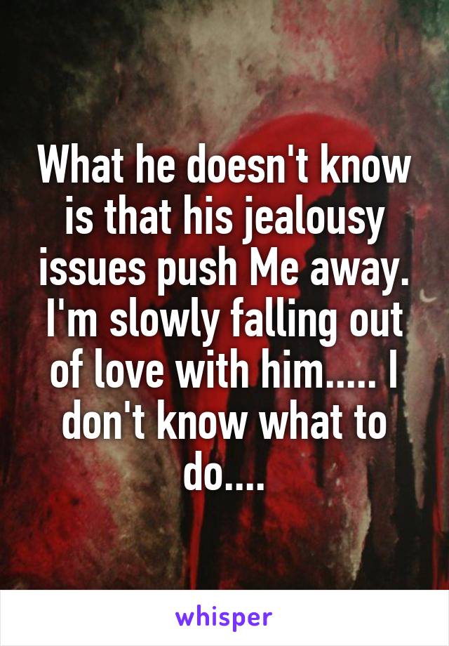 What he doesn't know is that his jealousy issues push Me away. I'm slowly falling out of love with him..... I don't know what to do....