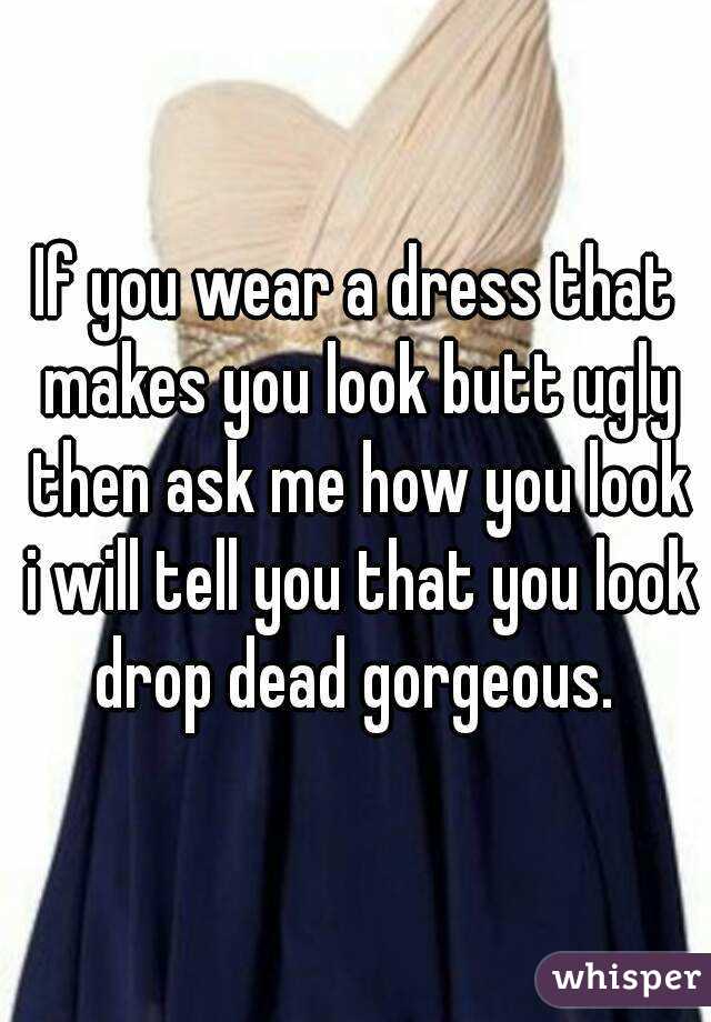 If you wear a dress that makes you look butt ugly then ask me how you look i will tell you that you look drop dead gorgeous. 