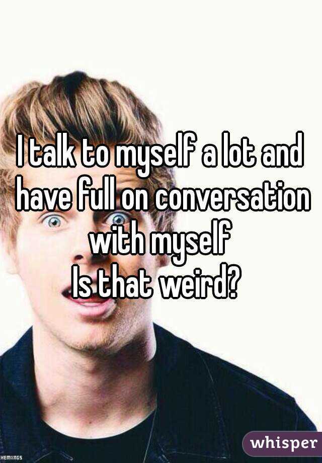 I talk to myself a lot and have full on conversation with myself 
Is that weird? 
