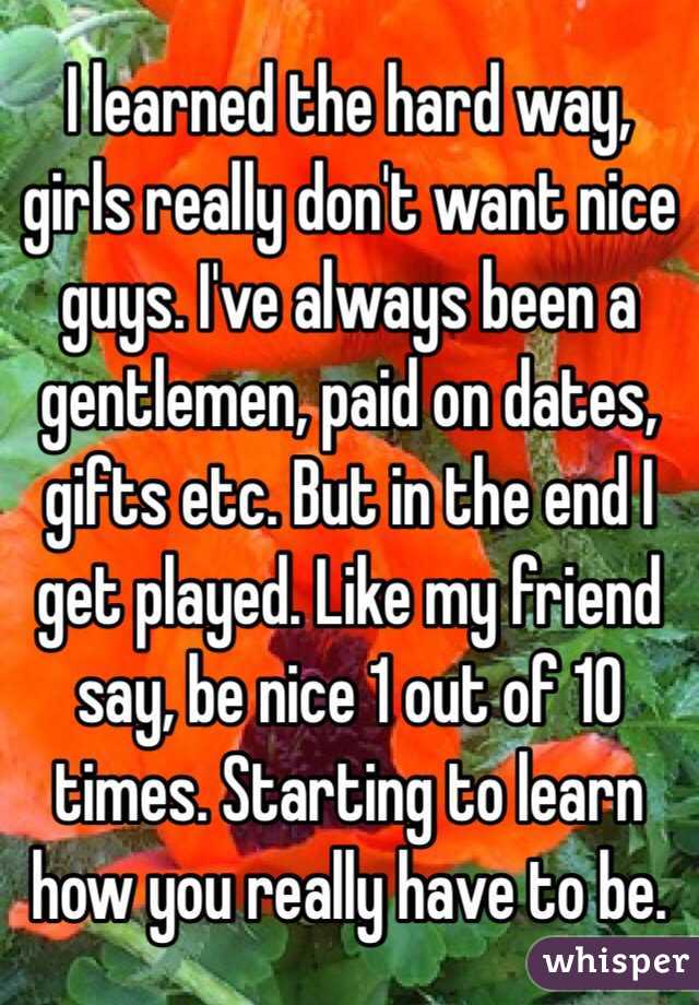 I learned the hard way, girls really don't want nice guys. I've always been a gentlemen, paid on dates, gifts etc. But in the end I get played. Like my friend say, be nice 1 out of 10 times. Starting to learn how you really have to be. 