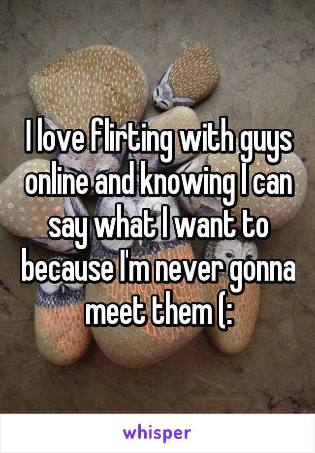 I love flirting with guys online and knowing I can say what I want to because I'm never gonna meet them (: