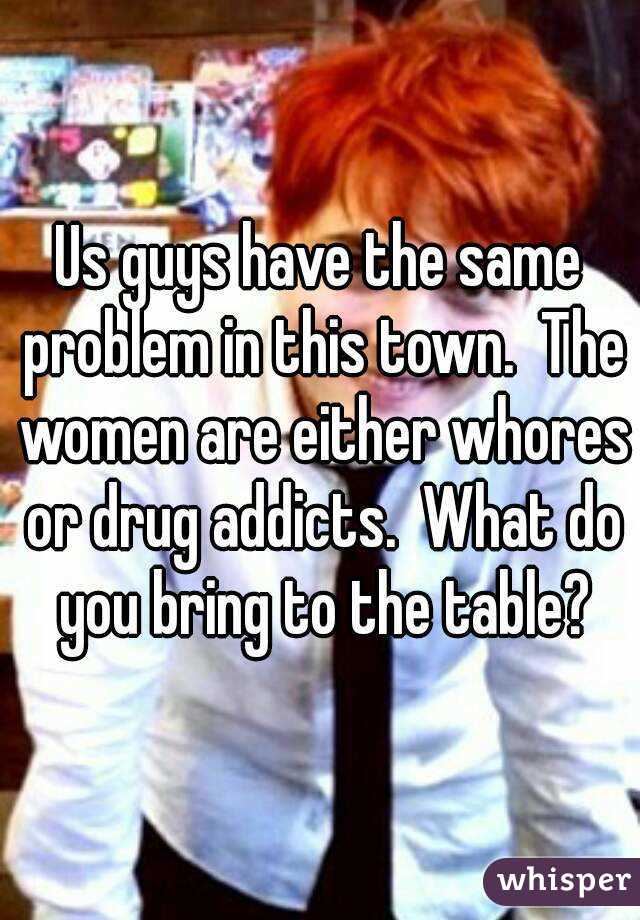 Us guys have the same problem in this town.  The women are either whores or drug addicts.  What do you bring to the table?