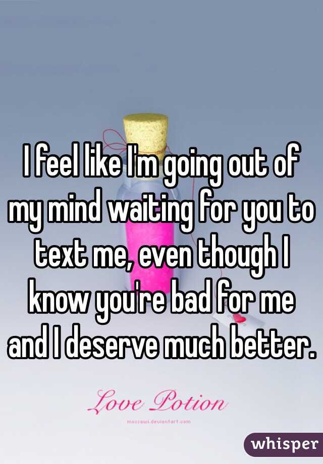 I feel like I'm going out of my mind waiting for you to text me, even though I know you're bad for me and I deserve much better. 