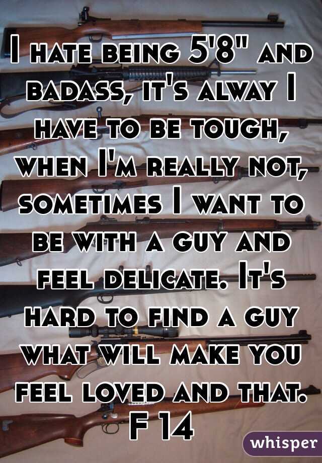 I hate being 5'8" and badass, it's alway I have to be tough, when I'm really not, sometimes I want to be with a guy and feel delicate. It's hard to find a guy what will make you feel loved and that. F 14 