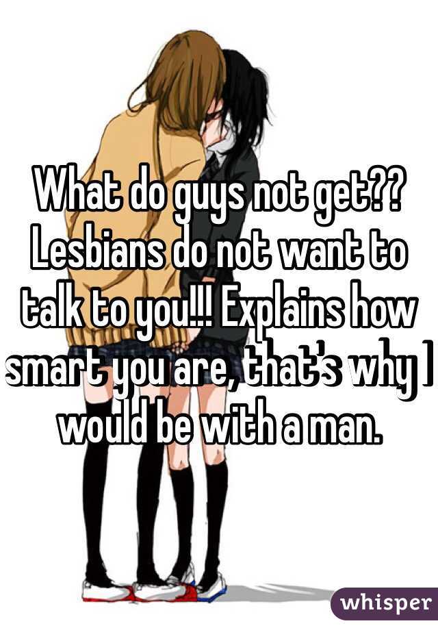 What do guys not get?? Lesbians do not want to talk to you!!! Explains how smart you are, that's why I would be with a man.