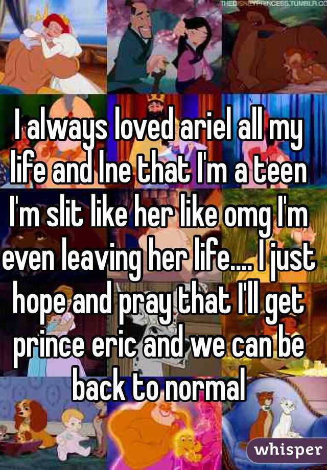 I always loved ariel all my life and lne that I'm a teen I'm slit like her like omg I'm even leaving her life.... I just hope and pray that I'll get prince eric and we can be back to normal 