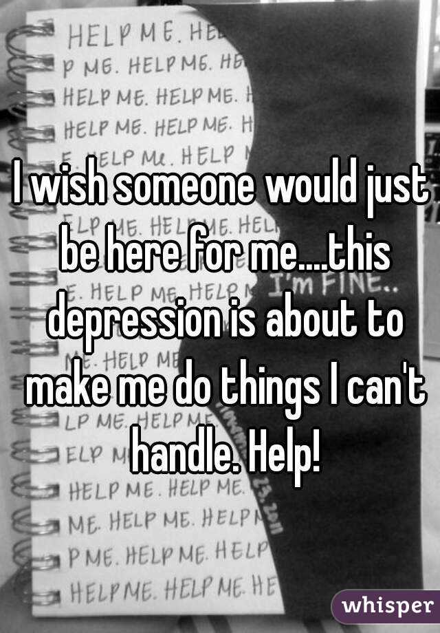 I wish someone would just be here for me....this depression is about to make me do things I can't handle. Help!