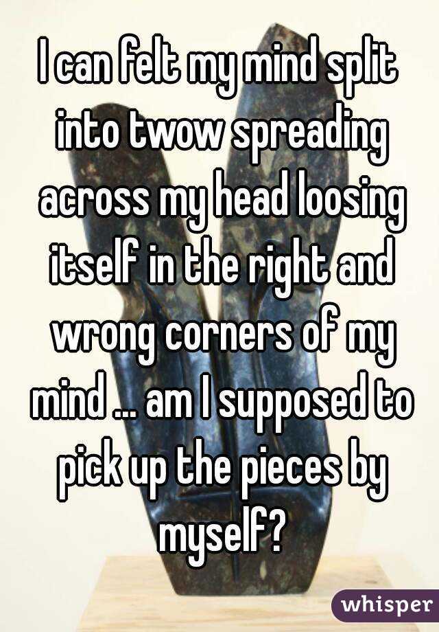 I can felt my mind split into twow spreading across my head loosing itself in the right and wrong corners of my mind ... am I supposed to pick up the pieces by myself?