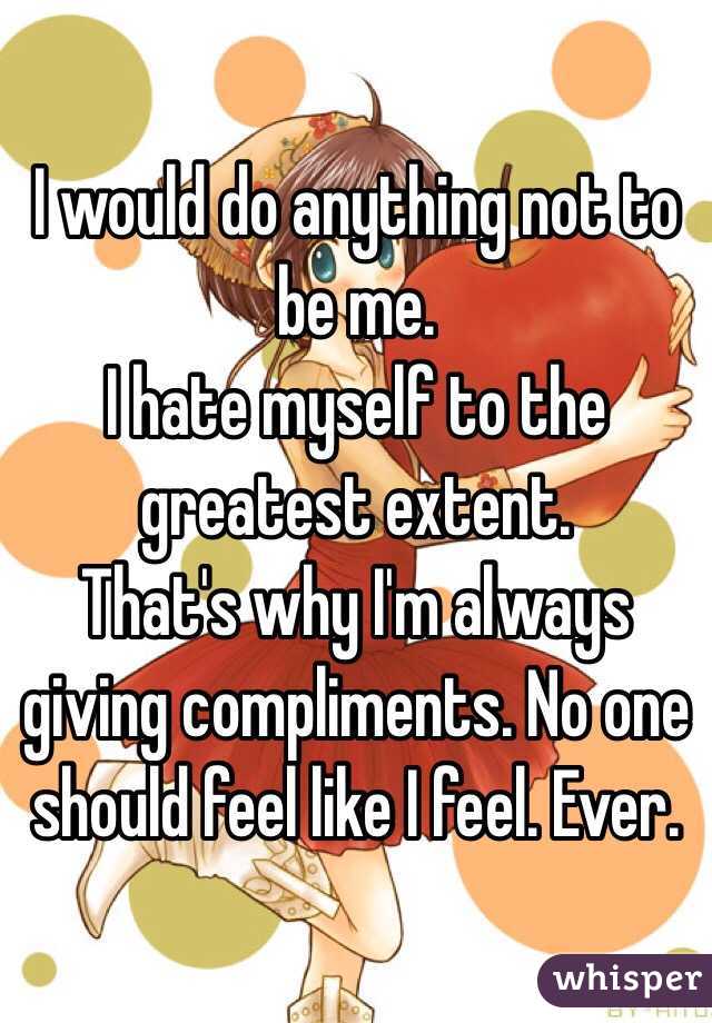 I would do anything not to be me.
I hate myself to the greatest extent.
That's why I'm always giving compliments. No one should feel like I feel. Ever.