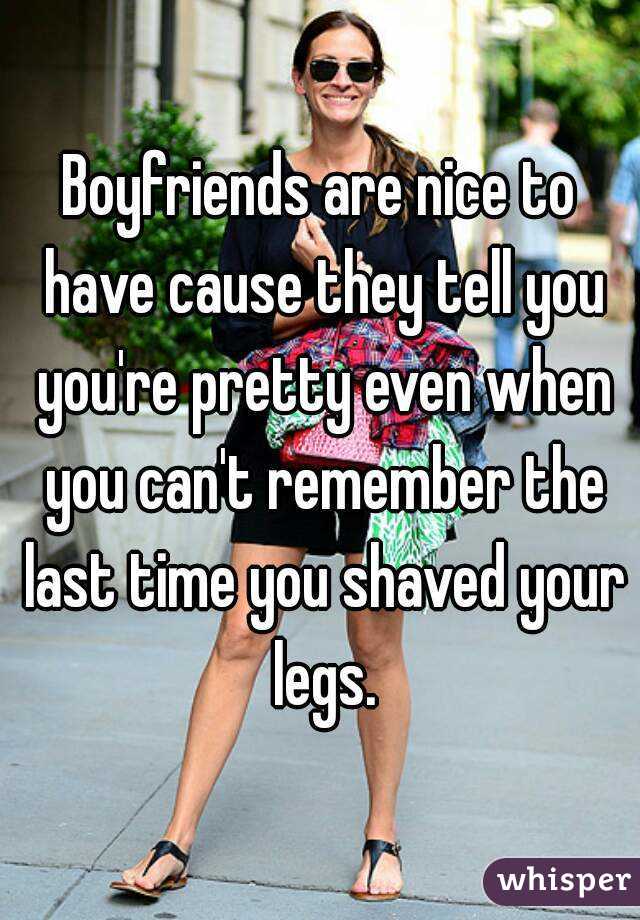 Boyfriends are nice to have cause they tell you you're pretty even when you can't remember the last time you shaved your legs.