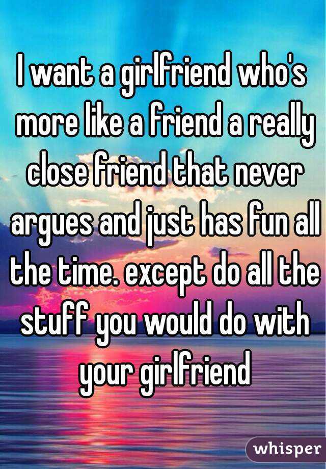 I want a girlfriend who's more like a friend a really close friend that never argues and just has fun all the time. except do all the stuff you would do with your girlfriend