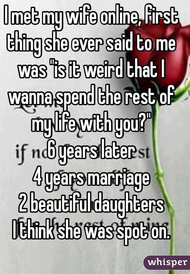 I met my wife online, first thing she ever said to me was "is it weird that I wanna spend the rest of my life with you?" 
6 years later
4 years marriage
2 beautiful daughters 
I think she was spot on.