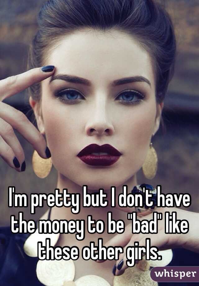 I'm pretty but I don't have the money to be "bad" like these other girls. 