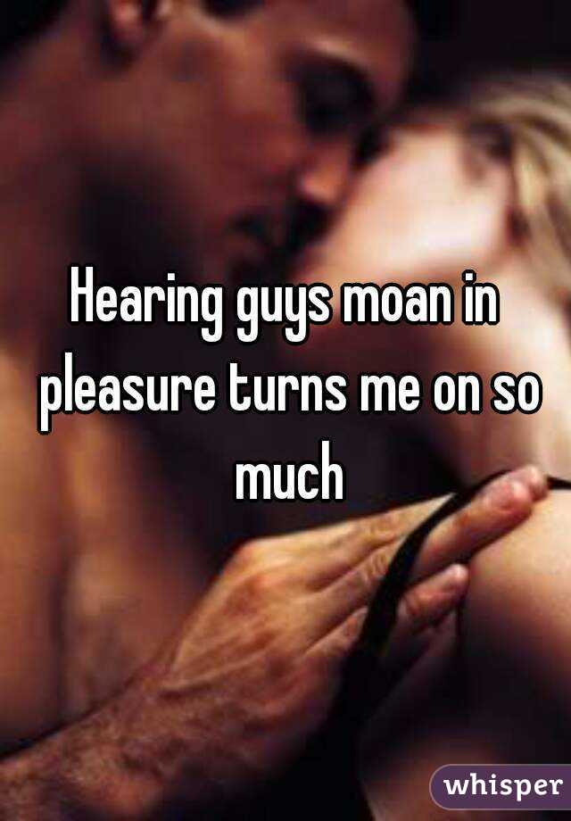 Hearing guys moan in pleasure turns me on so much