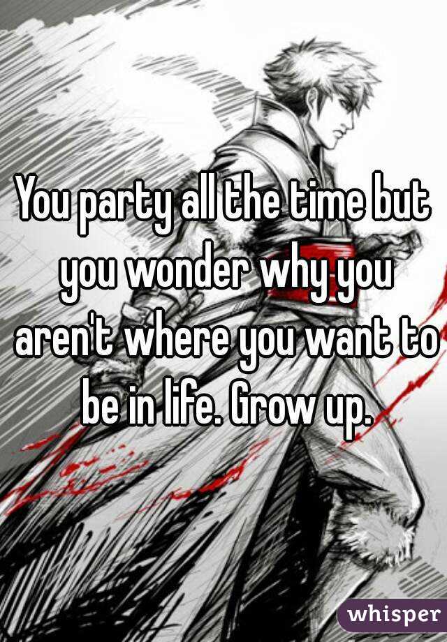 You party all the time but you wonder why you aren't where you want to be in life. Grow up.