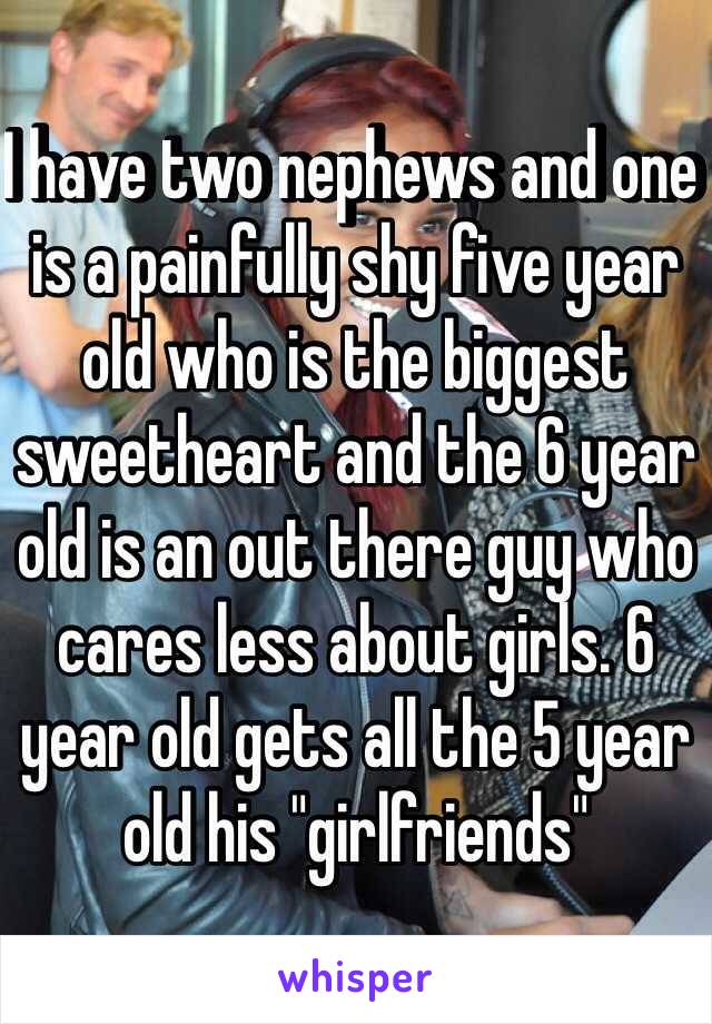 I have two nephews and one is a painfully shy five year old who is the biggest sweetheart and the 6 year old is an out there guy who cares less about girls. 6 year old gets all the 5 year old his "girlfriends" 