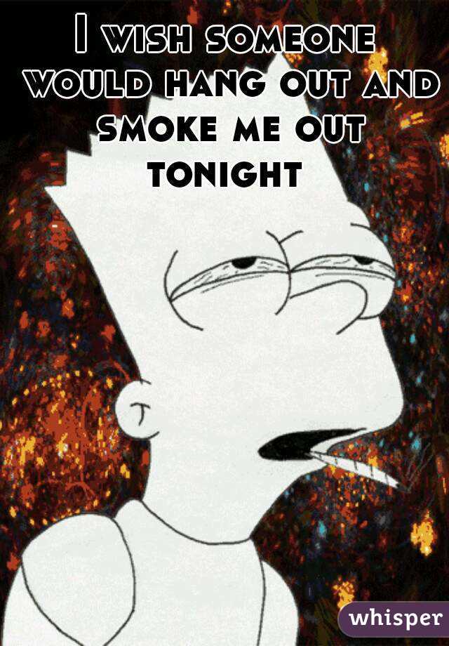 I wish someone would hang out and smoke me out tonight 