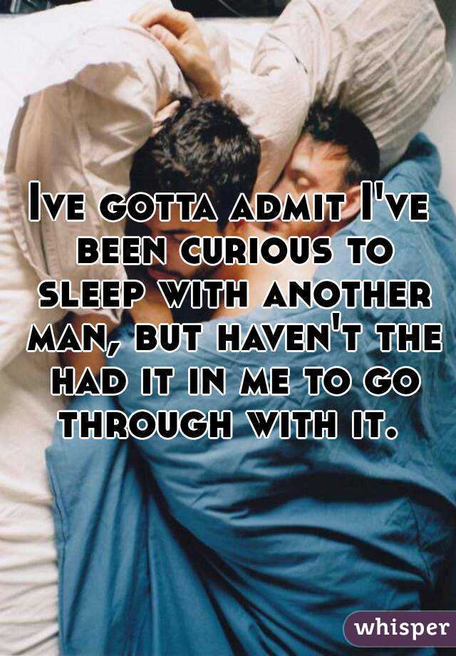 Ive gotta admit I've been curious to sleep with another man, but haven't the had it in me to go through with it. 