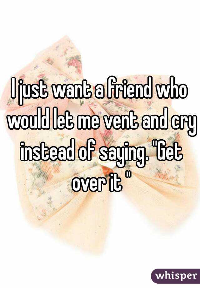 I just want a friend who would let me vent and cry instead of saying. "Get over it "