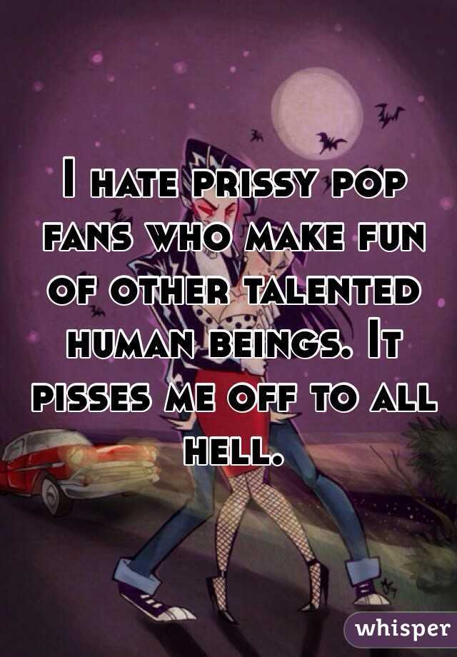 I hate prissy pop fans who make fun of other talented human beings. It pisses me off to all hell.