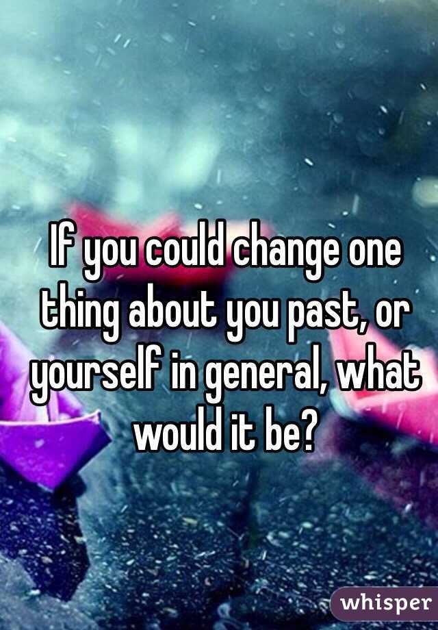 If you could change one thing about you past, or yourself in general, what would it be?