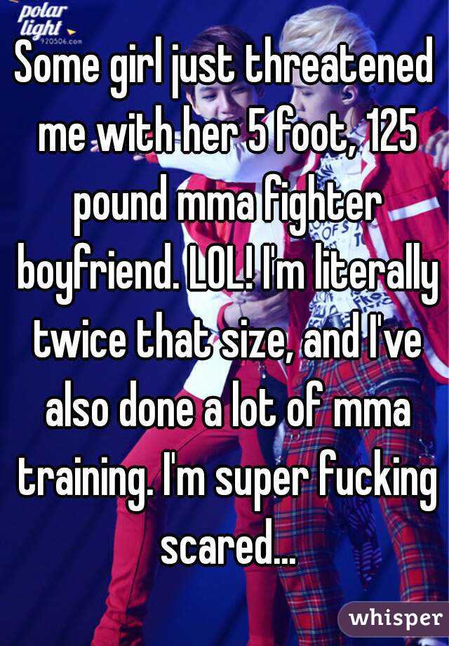 Some girl just threatened me with her 5 foot, 125 pound mma fighter boyfriend. LOL! I'm literally twice that size, and I've also done a lot of mma training. I'm super fucking scared...